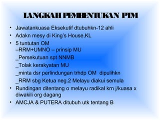 LANGKAHPEMBENTUKAN PTM
• Jawatankuasa Eksekutif dtubuhkn-12 ahli
• Adakn mesy di King’s House,KL
• 5 tuntutan OM
–RRM+UMNO – prinsip MU
_Persekutuan spt NNMB
_Tolak kerakyatan MU
_minta dsr perlindungan trhdp OM dipulihkn
_RRM sbg Ketua neg.2 Melayu diakui semula
• Rundingan ditentang o melayu radikal krn j/kuasa x
diwakili org dagang
• AMCJA & PUTERA ditubuh utk tentang B
 