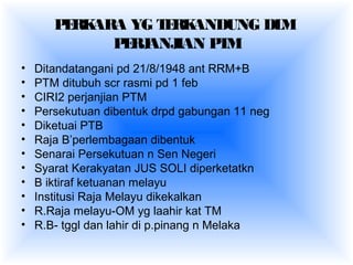 PERKARA YG TERKANDUNG DLM
PERJANJIAN PTM
• Ditandatangani pd 21/8/1948 ant RRM+B
• PTM ditubuh scr rasmi pd 1 feb
• CIRI2 perjanjian PTM
• Persekutuan dibentuk drpd gabungan 11 neg
• Diketuai PTB
• Raja B’perlembagaan dibentuk
• Senarai Persekutuan n Sen Negeri
• Syarat Kerakyatan JUS SOLI diperketatkn
• B iktiraf ketuanan melayu
• Institusi Raja Melayu dikekalkan
• R.Raja melayu-OM yg laahir kat TM
• R.B- tggl dan lahir di p.pinang n Melaka
 