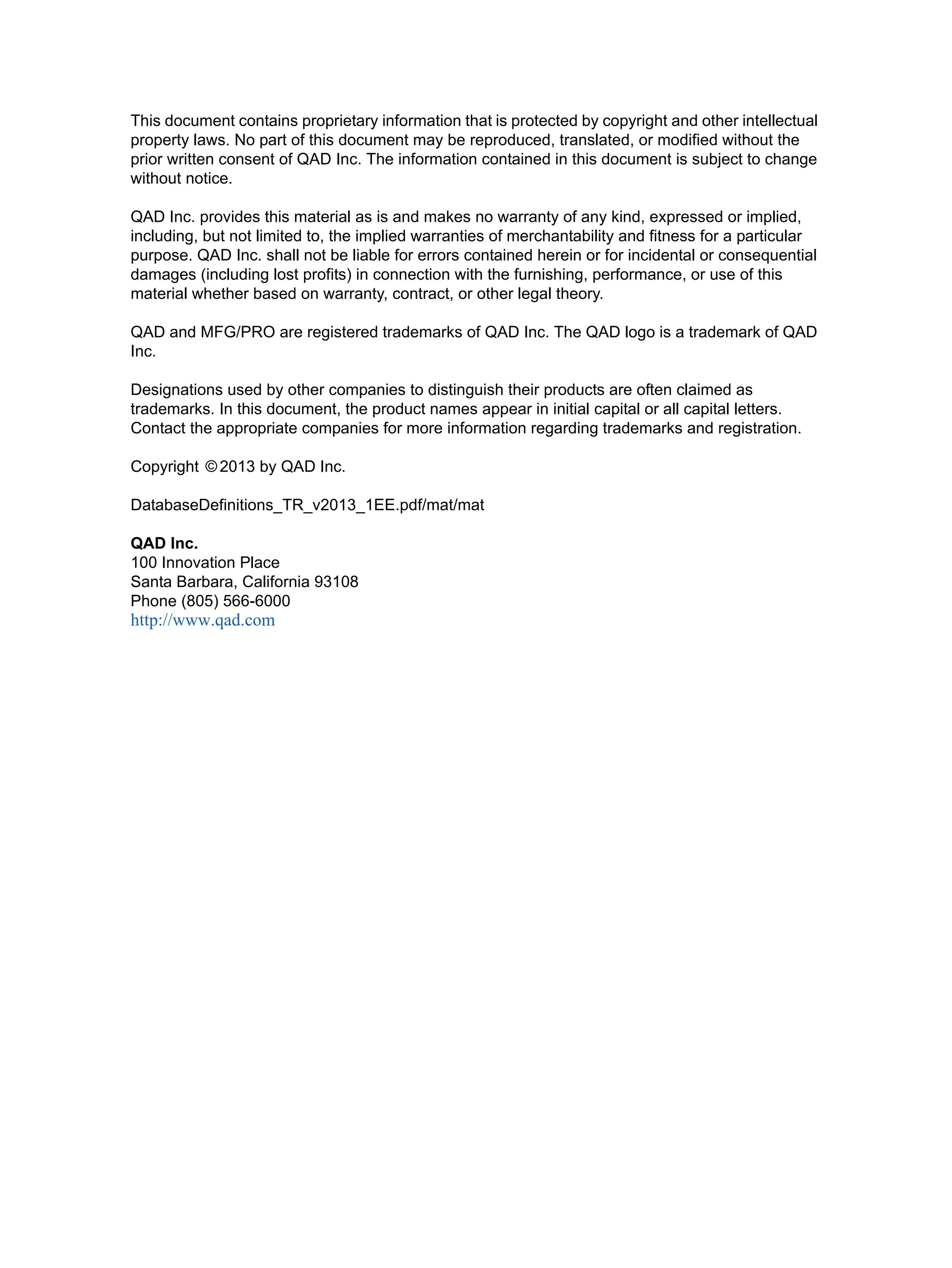 This document contains proprietary information that is protected by copyright and other intellectual property laws. No part of this document may be reproduced, translated, or modified without the prior written consent of QAD Inc. The information contained in this document is subject to change without notice. QAD Inc. provides this material as is and makes no warranty of any kind, expressed or implied, including, but not limited to, the implied warranties of merchantability and fitness for a particular purpose. QAD Inc. shall not be liable for errors contained herein or for incidental or consequential damages (including lost profits) in connection with the furnishing, performance, or use of this material whether based on warranty, contract, or other legal theory. QAD and MFG/PRO are registered trademarks of QAD Inc. The QAD logo is a trademark of QAD Inc. Designations used by other companies to distinguish their products are often claimed as trademarks. In this document, the product names appear in initial capital or all capital letters. Contact the appropriate companies for more information regarding trademarks and registration. Copyright © 2013 by QAD Inc. DatabaseDefinitions_TR_v2013_1EE.pdf/mat/mat QAD Inc. 100 Innovation Place Santa Barbara, California 93108 Phone (805) 566-6000 http://www.qad.com 