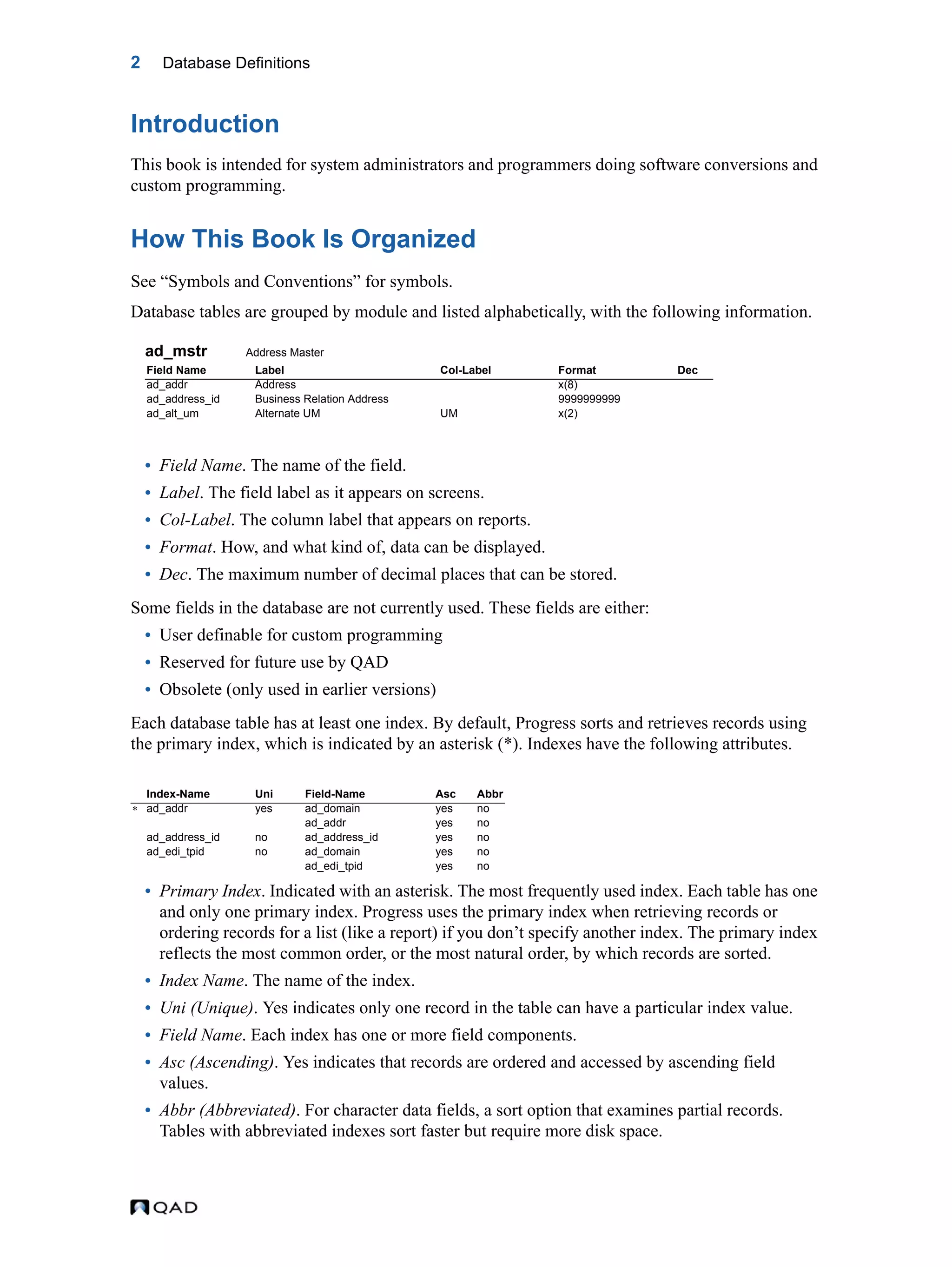2 Database Definitions Introduction This book is intended for system administrators and programmers doing software conversions and custom programming. How This Book Is Organized See “Symbols and Conventions” for symbols. Database tables are grouped by module and listed alphabetically, with the following information. ad_mstr Address Master • Field Name. The name of the field. • Label. The field label as it appears on screens. • Col-Label. The column label that appears on reports. • Format. How, and what kind of, data can be displayed. • Dec. The maximum number of decimal places that can be stored. Some fields in the database are not currently used. These fields are either: • User definable for custom programming • Reserved for future use by QAD • Obsolete (only used in earlier versions) Each database table has at least one index. By default, Progress sorts and retrieves records using the primary index, which is indicated by an asterisk (*). Indexes have the following attributes. • Primary Index. Indicated with an asterisk. The most frequently used index. Each table has one and only one primary index. Progress uses the primary index when retrieving records or ordering records for a list (like a report) if you don’t specify another index. The primary index reflects the most common order, or the most natural order, by which records are sorted. • Index Name. The name of the index. • Uni (Unique). Yes indicates only one record in the table can have a particular index value. • Field Name. Each index has one or more field components. • Asc (Ascending). Yes indicates that records are ordered and accessed by ascending field values. • Abbr (Abbreviated). For character data fields, a sort option that examines partial records. Tables with abbreviated indexes sort faster but require more disk space. Field Name Label Col-Label Format Dec ad_addr Address x(8) ad_address_id Business Relation Address 9999999999 ad_alt_um Alternate UM UM x(2) Index-Name Uni Field-Name Asc Abbr  ad_addr yes ad_domain yes no ad_addr yes no ad_address_id no ad_address_id yes no ad_edi_tpid no ad_domain yes no ad_edi_tpid yes no 