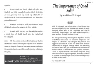 PO Box 8211
Leicester • LE5 9AS • UK
e-mail: admin@at-tazkiyah.com
www.at-tazkiyah.com
The Importance of Qaḍā
Ṣalāh
by Mufti Ismā’īl Bhayat
Allāh S, through his infinite Mercy, has blessed the
Muslim Ummah with the bounty and favour of ṣalāh.
Almighty Allāh, who is our Sustainer and who is
completely independent, has made ṣalāh compulsory
upon Muslims through his sheer Grace.
One may question why the obligation of ṣalāh is classed
as His Mercy and Grace. The answer is simple: the sole
purpose of a Muslim’s life is to gain the pleasure and
happiness of Allāh S, so He has made such avenues
compulsory in religion through which the believing
Muslim can reach this goal. Five times a day believers are
ordered to turn to their Creator and gain His closeness.
This is so important that it will be the very first thing
asked about on the Day of Judgement. Believers will have
to account for every single ṣalāh that was compulsory
on them in this world.
The Prophet s said:
R
Kawthar.
•	 In the third and fourth raka‘āt of Ẓuhr, ‘Aṣr,
Maghrib and ‘Ishā instead of reading Sūrah al-Fātiḥah
as usual, you may read any tasbīḥ e.g. subḥānallāh or
alḥamdulillāh or Allāhu akbar three times and thereafter
proceed into rukū‘.
•	 However, in the Witr Ṣalāh you must read Sūrah
al-Fātiḥah and another sūrah in all three raka‘āt.
•	 In qaḍā ṣalāh you may end the ṣalāh by reading
a short form of durūd sharīf after the tashahhud
(at-taḥiyyāt).
Note:	 All the points mentioned in helping a Muslim
shorten the time in fulfilling his qaḍā are taken from the
works of the great fuqahā. If one reads ṣalāh according to
these points then there will be no effect on the validity in
the ṣalāh.
At-Tazkiyah 8
1
 