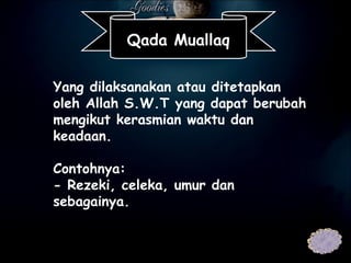 Yang dilaksanakan atau ditetapkan oleh Allah S.W.T yang dapat berubah mengikut kerasmian waktu dan keadaan.   Contohnya: - Rezeki, celeka, umur dan sebagainya. Qada Muallaq 
