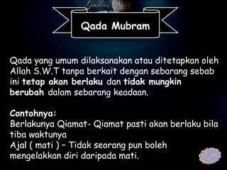 Qada yang umum dilaksanakan atau ditetapkan oleh Allah S.W.T tanpa berkait dengan sebarang sebab ini  tetap akan berlaku  dan  tidak mungkin berubah  dalam sebarang keadaan.   Contohnya: Berlakunya Qiamat- Qiamat pasti akan berlaku bila tiba waktunya Ajal ( mati ) – Tidak seorang pun boleh mengelakkan diri daripada mati. Qada Mubram 