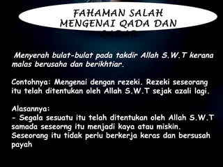   Menyerah bulat-bulat pada takdir Allah S.W.T kerana malas berusaha dan berikhtiar.   Contohnya: Mengenai dengan rezeki. Rezeki seseorang itu telah ditentukan oleh Allah S.W.T sejak azali lagi.   Alasannya:  - Segala sesuatu itu telah ditentukan oleh Allah S.W.T samada seseorng itu menjadi kaya atau miskin. Seseorang itu tidak perlu berkerja keras dan bersusah payah FAHAMAN SALAH MENGENAI QADA DAN QADAR 