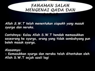 Allah S.W.T telah menentukan siapakh yang masuk syurga dan neraka.   Contohnya: Kalau Allah S.W.T hendak memasukkan seseorang ke syurga, orang yang tidak sembahyang pun boleh masuk syurga.   Alasannya:  - Kemasukkan syurga dan neraka telah ditentukan oleh Allah S.W.T sejak azali lagi . FAHAMAN SALAH MENGENAI QADA DAN QADAR 