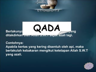 Berlakunya kejadian mengikut ketetapan yang ditakdirkan oleh Allah S.W.T sejak azali lagi.   Contohnya: Apabila kertas yang kering disentuh oleh api, maka berlakulah kebakaran mengikut ketetapan Allah S.W.T yang azali. QADA 