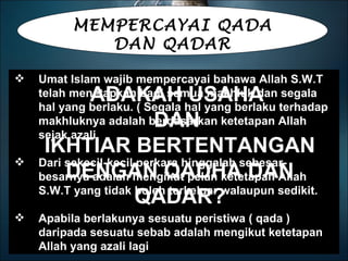 MEMPERCAYAI QADA DAN QADAR Umat Islam wajib mempercayai bahawa Allah S.W.T telah menetapkan bagi semua makhluk dan segala hal yang berlaku. ( Segala hal yang berlaku terhadap makhluknya adalah berdasarkan ketetapan Allah sejak azali. Dari sekecil-kecil perkara hinggalah sebesar-besarnya adalah mengikut pelan ketetapan Allah S.W.T yang tidak boleh terkeluar walaupun sedikit. Apabila berlakunya sesuatu peristiwa ( qada ) daripada sesuatu sebab adalah mengikut ketetapan Allah yang azali lagi ADAKAH USAHA  DAN  IKHTIAR BERTENTANGAN DENGAN QADHA DAN QADAR? 