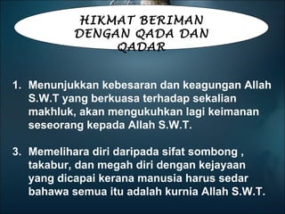 Menunjukkan kebesaran dan keagungan Allah S.W.T yang berkuasa terhadap sekalian makhluk, akan mengukuhkan lagi keimanan seseorang kepada Allah S.W.T. Memelihara diri daripada sifat sombong , takabur, dan megah diri dengan kejayaan yang dicapai kerana manusia harus sedar bahawa semua itu adalah kurnia Allah S.W.T. HIKMAT BERIMAN DENGAN QADA DAN QADAR 