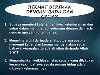 HIKMAT BERIMAN DENGAN QADA DAN QADAR Supaya memberi ketenangan jiwa, ketenteraman dan sabar dalam menghadapi sebarang dugaan dan reda dengan apa yang diterimanya. Memelihara diri daripada sifat putus asa apabila menemui kegagalan kerana manusia akan sedar bahawa kegagalan itu adalah ujian daripada Allah S.W.T Menambahkan keikhlasan atas segala yang dilakukan kerana yakin bahawa segala urusan hidup adalah dibawah kekuasaannya. 