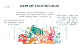 Dan segala sesuatu itu di sisi
Tuhan adalah ketentuan takdir.
(Surah al-Ra’d: 8)
Dan tidak ada sesuatupun melainkan pada sisi Kami-lah
khazanahnya, dan Kami tidak menurunkannya melainkan
dengan ukuran yang tertentu. (Surah al-Hijr: 21)
Beriman kepada Allah SWT, para
MalaikatNya, Kitab-kitabNya,
para RasulNya dan Hari Akhirat,
serta beriman kepada takdir yang
baik dan buruk (Hadis 40)
DALIL TAMBAHAN BERKAITAN QADA’ DAN QADAR
 