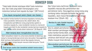 KONSEP DOA
Dan Tuhan kamu berfirman: Berdoalah kamu
kepadaKu nescaya Aku perkenankan doa
permohonan kamu. Sesungguhnya orang-orang yang
sombong takbur daripada beribadat dan berdoa
kepadaKu, akan masuk Neraka Jahannam dalam
keadaan hina.”(Ghafir: 60)
Doa itu adalah permohonan seorang hamba agar
Allah memberi pertolongan kepadanya “Berubatlah
wahai hamba-hamba Allah, sesungguhnya Allah
tidak meletakkan penyakit melainkan meletakkan
untuknya ubat kecuali satu penyakit iaitu tua.”
(Hadis riwayat Imam Ahmad)
"Dan apabila hamba-hamba-Ku bertanya kepadamu tentang Aku,
maka (jawablah), bahwasanya Aku adalah dekat. Aku
mengabulkan permohonan orang yang berdoa apabila ia
memohon kepada-Ku, maka hendaklah mereka itu memenuhi
(segala perintah) Ku dan hendaklah mereka beriman kepada-Ku,
agar mereka selalu berada dalam kebenaran” (Al-Baqarah: 186)
Berdoa itu satu ibadah kepada
Allah Allah
Menunjukkan permohonan dan pergantungan
hamba kepada Pencipta mereka
Doa dapat mengubah takdir (Qada’ dan Qadar)
“Tidak boleh ditolak ketetapan Allah Taala melainkan
doa. Dan tiada yang boleh memanjangkan umur
melainkan berbuat baik kepada ibu bapa.” (HR Tirmizi)
Allah berjanji akan mengabulkan doa kita
Doa tanpa usaha dan tawakkal adalah kesia-siaan
“Allah menjadikan malam itu untuk kamu berehat di dalamnya, dan
siang itu terang benderang (untuk kamu berusaha). Sesungguhnya
Allah sentiasa melimpahkan nikmat-Nya kepada manusia
seluruhnya, akan tetapi banyak manusia tidak bersyukur” Surah
(Al-Ghafir: 61)
 