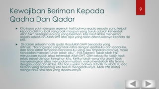 Kewajiban Beriman Kepada
Qadha Dan Qadar
 Kita harus yakin dengan sepenuh hati bahwa segala sesuatu yang terjadi
kepada diri kita, baik yang baik maupun yang buruk adalah kehendak
Allah SWT. Sebagai seorang yang beriman, kita mesti ikhlas menerima
segala ketentuan Allah SWT atas apa yang telah ditentukannya kepada diri
kita.
 Di dalam sebuah hadits qudsi, Rosulullah SAW bersabda yang
artinya: ”Barangsiapa yang tidak ridha dengan qadha-Ku dan qadar-Ku,
dan tidak sabar terhadap bencana-Ku yang aku timpakan atasnya, maka
hendaklah mencari Tuhan selain Aku”. (H.R.Tabrani) Takdir Allah SWT
merupakan iradah atau kehendak Allah SWT. Oleh sebab itu takdir tidak
selalu sesuai dengan keinginan kita. Ketika takdir yang kita alami tidak
menyenangkan atau merupakan musibah, maka hendaklah kita terima
dengan sabar dan ikhlas. Kita harus yakin, bahwa di balik musibah itu ada
hikmah yang terkadang kita belum mengetahuinya. Allah SWT maha
mengetahui atas apa yang diperbuatnya.
9
 