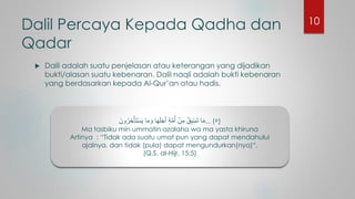 Dalil Percaya Kepada Qadha dan
Qadar
 Dalil adalah suatu penjelasan atau keterangan yang dijadikan
bukti/alasan suatu kebenaran. Dalil naqli adalah bukti kebenaran
yang berdasarkan kepada Al-Qur’an atau hadis.
َ‫ون‬ُ‫ر‬ ِ‫خ‬ْ‫َأ‬‫ت‬ْ‫س‬َ‫ي‬ ‫ا‬َ‫م‬ َ‫و‬ ‫ا‬َ‫ه‬َ‫ل‬َ‫ج‬َ‫أ‬ ٍ‫ة‬َّ‫م‬ُ‫أ‬ ْ‫ن‬ِ‫م‬ ُ‫ق‬ِ‫ب‬ْ‫س‬َ‫ت‬ ‫ا‬َ‫م‬... (٥)
Ma tasbiku min ummatin azalaha wa ma yasta khiruna
Artinya : “Tidak ada suatu umat pun yang dapat mendahului
ajalnya, dan tidak (pula) dapat mengundurkan(nya)“.
(Q.S. al-Hijr, 15:5)
10
 