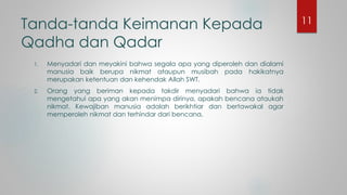 Tanda-tanda Keimanan Kepada
Qadha dan Qadar
1. Menyadari dan meyakini bahwa segala apa yang diperoleh dan dialami
manusia baik berupa nikmat ataupun musibah pada hakikatnya
merupakan ketentuan dan kehendak Allah SWT.
2. Orang yang beriman kepada takdir menyadari bahwa ia tidak
mengetahui apa yang akan menimpa dirinya, apakah bencana ataukah
nikmat. Kewajiban manusia adalah berikhtiar dan bertawakal agar
memperoleh nikmat dan terhindar dari bencana.
11
 