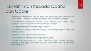 Hikmah Iman Kepada Qadha
dan Qadar
• Memperkuat keyakinan bahwa Allah SWT pencipta alam semesta dan
Tuhan Yang Maha Esa, Maha Kuasa, Maha Adil dan Maha Bijaksana
• Menumbuhkan kesadaran bahwa alam semesta dan segala isinya
berjalan sesuai dengan ketentuan-ketentuan Allah SWT
• Meningkatkan ketakwaan terhadap Allah SWT
• Menumbuhkan sikap dan perilaku terpuji, serta menghilangkan sikap dan
perilaku tercela
• Melatih diri untuk bersyukur dan bersabar
• Menjauhkan diri dari sifat sombong dan putus asa
• Mendorong umat manusia untuk berusaha agar kualitas hidupnya
meningkat, sehingga hari ini lebih baik dari hari kemarin dan hari esok lebih
baik dari hari ini.
12
 