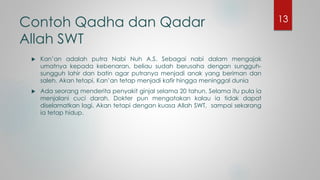 Contoh Qadha dan Qadar
Allah SWT
 Kan’an adalah putra Nabi Nuh A.S. Sebagai nabi dalam mengajak
umatnya kepada kebenaran, beliau sudah berusaha dengan sungguh-
sungguh lahir dan batin agar putranya menjadi anak yang beriman dan
saleh. Akan tetapi, Kan’an tetap menjadi kafir hingga meninggal dunia
 Ada seorang menderita penyakit ginjal selama 20 tahun. Selama itu pula ia
menjalani cuci darah. Dokter pun mengatakan kalau ia tidak dapat
diselamatkan lagi. Akan tetapi dengan kuasa Allah SWT, sampai sekarang
ia tetap hidup.
13
 