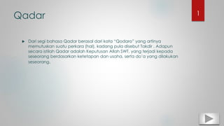 Qadar
 Dari segi bahasa Qadar berasal dari kata “Qodaro” yang artinya
memutuskan suatu perkara (hal), kadang pula disebut Takdir . Adapun
secara istilah Qadar adalah Keputusan Allah SWT, yang terjadi kepada
seseorang berdasarkan ketetapan dan usaha, serta do’a yang dilakukan
seseorang.
1
 