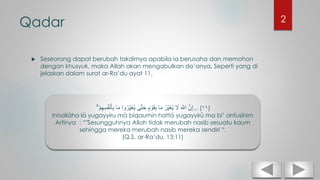 Qadar
 Seseorang dapat berubah takdirnya apabila ia berusaha dan memohon
dengan khusyuk, maka Allah akan mengabulkan do’anya. Seperti yang di
jelaskan dalam surat ar-Ra’du ayat 11.
ْ‫م‬ِ‫ه‬ِ‫س‬ُ‫ف‬ْ‫ن‬َ‫أ‬ِ‫ب‬ ‫ا‬َ‫م‬ ‫وا‬ُ‫ر‬ِ‫َي‬‫غ‬ُ‫ي‬ ٰ‫ى‬َّ‫ت‬َ‫ح‬ ٍ‫م‬ ْ‫و‬َ‫ق‬ِ‫ب‬ ‫ا‬َ‫م‬ ُ‫ر‬ِ‫َي‬‫غ‬ُ‫ي‬ َ‫َل‬ َ َّ‫اَّلل‬ َّ‫ن‬ِ‫إ‬ۗ ... (١١)
Innallaha la yugayyiru ma biqaumin hatta yugayyiru ma bi’ anfusihim
Artinya : “"Sesungguhnya Allah tidak merubah nasib sesuatu kaum
sehingga mereka merubah nasib mereka sendiri “.
(Q.S. ar-Ra’du, 13:11)
2
 