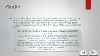 Qadar
 Kematian, kelahiran, musibah, pasang surutnya air laut, terbitnya matahari,
tersusunnya alam semesta pada tempatnya bukankah suatu peristiwa
yang terjadi secara kebetulan melainkan hukum Allah SWT yang disebut
sunatullah. Sebagaimana firman Allah SWT dalam Al-Qur’an surat al-Hadid
ayat 22.
(٢٢)‫ا‬َ‫م‬ِ‫ك‬ ‫ي‬ِ‫ف‬ ‫َل‬ِ‫إ‬ ْ‫م‬ُ‫ك‬ِ‫س‬ُ‫ف‬ْ‫ن‬َ‫أ‬ ‫ي‬ِ‫ف‬ ‫َل‬ َ‫و‬ ِ‫ض‬ ْ‫األر‬ ‫ي‬ِ‫ف‬ ٍ‫ة‬َ‫ب‬‫ي‬ ِ‫ص‬ُ‫م‬ ْ‫ن‬ِ‫م‬ َ‫اب‬َ‫ص‬َ‫أ‬َ‫ك‬ِ‫ل‬َ‫ذ‬ َّ‫ن‬ِ‫إ‬ ‫ا‬َ‫ه‬َ‫أ‬ َ‫ْر‬‫ب‬َ‫ن‬ ْ‫ن‬َ‫أ‬ ِ‫ل‬ْ‫ب‬َ‫ق‬ ْ‫ن‬ِ‫م‬ ٍ‫ب‬‫َا‬‫ت‬
ۗ ٌ‫ير‬ِ‫س‬َ‫ي‬ ِ َّ‫اَّلل‬ ‫ى‬َ‫ل‬َ‫ع‬
Ma asaba min musibatin fil-ardi wa la fi anfusikum illa fi kitabin min
qabli an nabra aha, inna zalika ‘alallahi yasir
Artinya : “Tiada suatu bencana pun yang menimpa di bumi dan
(tidak pula) pada dirimu sendiri, melaikan telah tertulis dalam kitab
(Lauh Al Mahfuzh), sebelum kami menciptakan. Sesungguhnya yang
demikian itu adalah mudah bagi Allah “.
(Q.S. al-Hadid, 57:22)
3
 