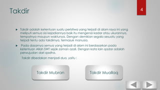 Takdir
 Takdir adalah ketentuan suatu peristiwa yang terjadi di alam raya ini yang
meliputi semua sisi kejadiannya baik itu mengenai kadar atau ukurannya,
tempatnya maupun waktunya. Dengan demikian segala sesuatu yang
terjadi tentu ada takdirnya, termasuk manusia.
 Pada dasarnya semua yang terjadi di alam ini berdasarkan pada
ketentuan Allah SWT sejak zaman azali. Dengan kata lain qadar adalah
perwujudan dari qadha.
Takdir dibedakan menjadi dua, yaitu :
Takdir Mubran Takdir Muallaq
4
 