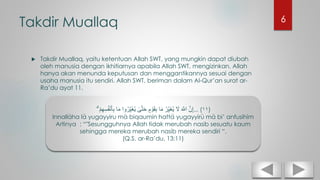 Takdir Muallaq
 Takdir Muallaq, yaitu ketentuan Allah SWT, yang mungkin dapat diubah
oleh manusia dengan ikhitiarnya apabila Allah SWT, mengizinkan. Allah
hanya akan menunda keputusan dan menggantikannya sesuai dengan
usaha manusia itu sendiri. Allah SWT, beriman dalam Al-Qur’an surat ar-
Ra’du ayat 11.
ْ‫م‬ِ‫ه‬ِ‫س‬ُ‫ف‬ْ‫ن‬َ‫أ‬ِ‫ب‬ ‫ا‬َ‫م‬ ‫وا‬ُ‫ر‬ِ‫َي‬‫غ‬ُ‫ي‬ ٰ‫ى‬َّ‫ت‬َ‫ح‬ ٍ‫م‬ ْ‫و‬َ‫ق‬ِ‫ب‬ ‫ا‬َ‫م‬ ُ‫ر‬ِ‫َي‬‫غ‬ُ‫ي‬ َ‫َل‬ َ َّ‫اَّلل‬ َّ‫ن‬ِ‫إ‬ۗ ... (١١)
Innallaha la yugayyiru ma biqaumin hatta yugayyiru ma bi’ anfusihim
Artinya : “"Sesungguhnya Allah tidak merubah nasib sesuatu kaum
sehingga mereka merubah nasib mereka sendiri “.
(Q.S. ar-Ra’du, 13:11)
6
 
