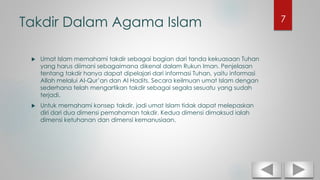 Takdir Dalam Agama Islam
 Umat Islam memahami takdir sebagai bagian dari tanda kekuasaan Tuhan
yang harus diimani sebagaimana dikenal dalam Rukun Iman. Penjelasan
tentang takdir hanya dapat dipelajari dari informasi Tuhan, yaitu informasi
Allah melalui Al-Qur’an dan Al Hadits. Secara keilmuan umat Islam dengan
sederhana telah mengartikan takdir sebagai segala sesuatu yang sudah
terjadi.
 Untuk memahami konsep takdir, jadi umat Islam tidak dapat melepaskan
diri dari dua dimensi pemahaman takdir. Kedua dimensi dimaksud ialah
dimensi ketuhanan dan dimensi kemanusiaan.
7
 