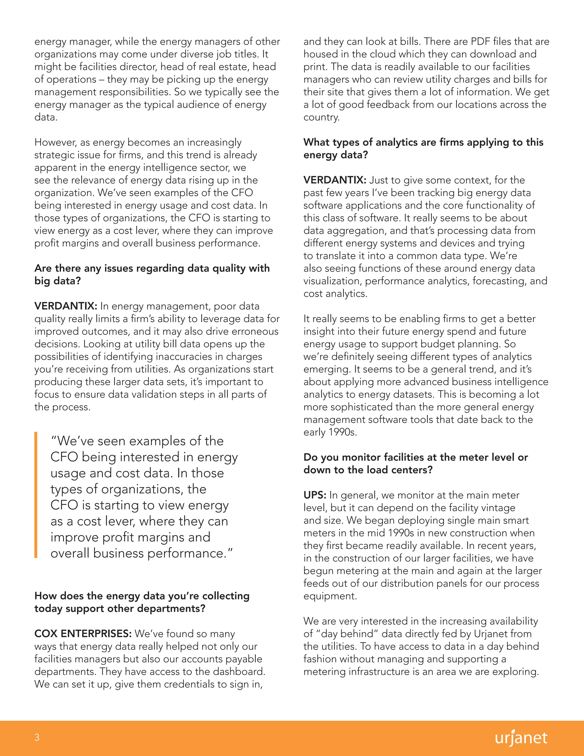 3
energy manager, while the energy managers of other
organizations may come under diverse job titles. It
might be facilities director, head of real estate, head
of operations – they may be picking up the energy
management responsibilities. So we typically see the
energy manager as the typical audience of energy
data.
However, as energy becomes an increasingly
strategic issue for firms, and this trend is already
apparent in the energy intelligence sector, we
see the relevance of energy data rising up in the
organization. We’ve seen examples of the CFO
being interested in energy usage and cost data. In
those types of organizations, the CFO is starting to
view energy as a cost lever, where they can improve
profit margins and overall business performance.
Are there any issues regarding data quality with
big data?
VERDANTIX: In energy management, poor data
quality really limits a firm’s ability to leverage data for
improved outcomes, and it may also drive erroneous
decisions. Looking at utility bill data opens up the
possibilities of identifying inaccuracies in charges
you’re receiving from utilities. As organizations start
producing these larger data sets, it’s important to
focus to ensure data validation steps in all parts of
the process.
How does the energy data you’re collecting
today support other departments?
COX ENTERPRISES: We’ve found so many
ways that energy data really helped not only our
facilities managers but also our accounts payable
departments. They have access to the dashboard.
We can set it up, give them credentials to sign in,
and they can look at bills. There are PDF files that are
housed in the cloud which they can download and
print. The data is readily available to our facilities
managers who can review utility charges and bills for
their site that gives them a lot of information. We get
a lot of good feedback from our locations across the
country.
What types of analytics are firms applying to this
energy data?
VERDANTIX: Just to give some context, for the
past few years I’ve been tracking big energy data
software applications and the core functionality of
this class of software. It really seems to be about
data aggregation, and that’s processing data from
different energy systems and devices and trying
to translate it into a common data type. We’re
also seeing functions of these around energy data
visualization, performance analytics, forecasting, and
cost analytics.
It really seems to be enabling firms to get a better
insight into their future energy spend and future
energy usage to support budget planning. So
we’re definitely seeing different types of analytics
emerging. It seems to be a general trend, and it’s
about applying more advanced business intelligence
analytics to energy datasets. This is becoming a lot
more sophisticated than the more general energy
management software tools that date back to the
early 1990s.
Do you monitor facilities at the meter level or
down to the load centers?
UPS: In general, we monitor at the main meter
level, but it can depend on the facility vintage
and size. We began deploying single main smart
meters in the mid 1990s in new construction when
they first became readily available. In recent years,
in the construction of our larger facilities, we have
begun metering at the main and again at the larger
feeds out of our distribution panels for our process
equipment.
We are very interested in the increasing availability
of “day behind” data directly fed by Urjanet from
the utilities. To have access to data in a day behind
fashion without managing and supporting a
metering infrastructure is an area we are exploring.
“We’ve seen examples of the
CFO being interested in energy
usage and cost data. In those
types of organizations, the
CFO is starting to view energy
as a cost lever, where they can
improve profit margins and
overall business performance.”
 