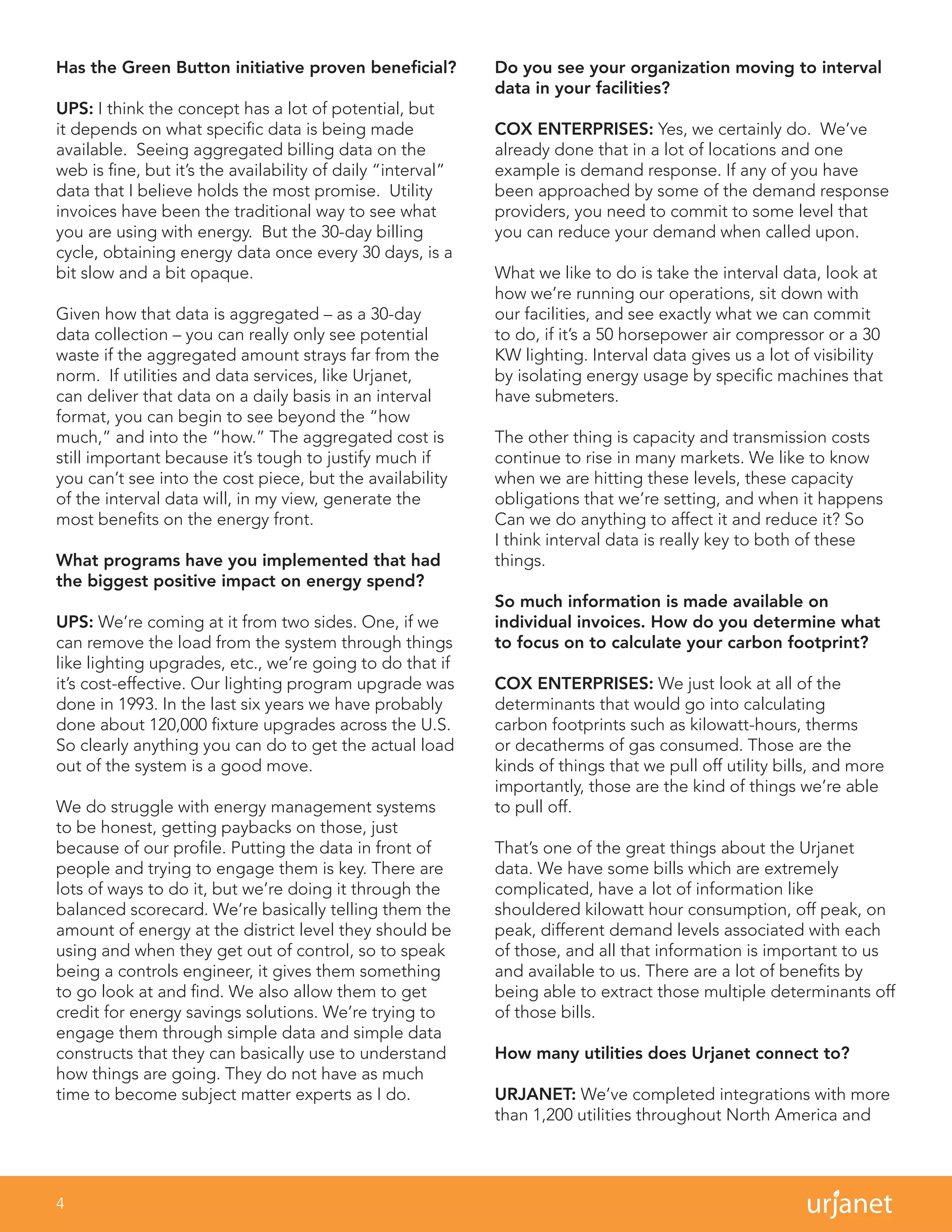 4
Has the Green Button initiative proven beneficial?
UPS: I think the concept has a lot of potential, but
it depends on what specific data is being made
available. Seeing aggregated billing data on the
web is fine, but it’s the availability of daily “interval”
data that I believe holds the most promise. Utility
invoices have been the traditional way to see what
you are using with energy. But the 30-day billing
cycle, obtaining energy data once every 30 days, is a
bit slow and a bit opaque.
Given how that data is aggregated – as a 30-day
data collection – you can really only see potential
waste if the aggregated amount strays far from the
norm. If utilities and data services, like Urjanet,
can deliver that data on a daily basis in an interval
format, you can begin to see beyond the “how
much,” and into the “how.” The aggregated cost is
still important because it’s tough to justify much if
you can’t see into the cost piece, but the availability
of the interval data will, in my view, generate the
most benefits on the energy front.
What programs have you implemented that had
the biggest positive impact on energy spend?
UPS: We’re coming at it from two sides. One, if we
can remove the load from the system through things
like lighting upgrades, etc., we’re going to do that if
it’s cost-effective. Our lighting program upgrade was
done in 1993. In the last six years we have probably
done about 120,000 fixture upgrades across the U.S.
So clearly anything you can do to get the actual load
out of the system is a good move.
We do struggle with energy management systems
to be honest, getting paybacks on those, just
because of our profile. Putting the data in front of
people and trying to engage them is key. There are
lots of ways to do it, but we’re doing it through the
balanced scorecard. We’re basically telling them the
amount of energy at the district level they should be
using and when they get out of control, so to speak
being a controls engineer, it gives them something
to go look at and find. We also allow them to get
credit for energy savings solutions. We’re trying to
engage them through simple data and simple data
constructs that they can basically use to understand
how things are going. They do not have as much
time to become subject matter experts as I do.
Do you see your organization moving to interval
data in your facilities?
COX ENTERPRISES: Yes, we certainly do. We’ve
already done that in a lot of locations and one
example is demand response. If any of you have
been approached by some of the demand response
providers, you need to commit to some level that
you can reduce your demand when called upon.
What we like to do is take the interval data, look at
how we’re running our operations, sit down with
our facilities, and see exactly what we can commit
to do, if it’s a 50 horsepower air compressor or a 30
KW lighting. Interval data gives us a lot of visibility
by isolating energy usage by specific machines that
have submeters.
The other thing is capacity and transmission costs
continue to rise in many markets. We like to know
when we are hitting these levels, these capacity
obligations that we’re setting, and when it happens
Can we do anything to affect it and reduce it? So
I think interval data is really key to both of these
things.
So much information is made available on
individual invoices. How do you determine what
to focus on to calculate your carbon footprint?
COX ENTERPRISES: We just look at all of the
determinants that would go into calculating
carbon footprints such as kilowatt-hours, therms
or decatherms of gas consumed. Those are the
kinds of things that we pull off utility bills, and more
importantly, those are the kind of things we’re able
to pull off.
That’s one of the great things about the Urjanet
data. We have some bills which are extremely
complicated, have a lot of information like
shouldered kilowatt hour consumption, off peak, on
peak, different demand levels associated with each
of those, and all that information is important to us
and available to us. There are a lot of benefits by
being able to extract those multiple determinants off
of those bills.
How many utilities does Urjanet connect to?
URJANET: We’ve completed integrations with more
than 1,200 utilities throughout North America and
 