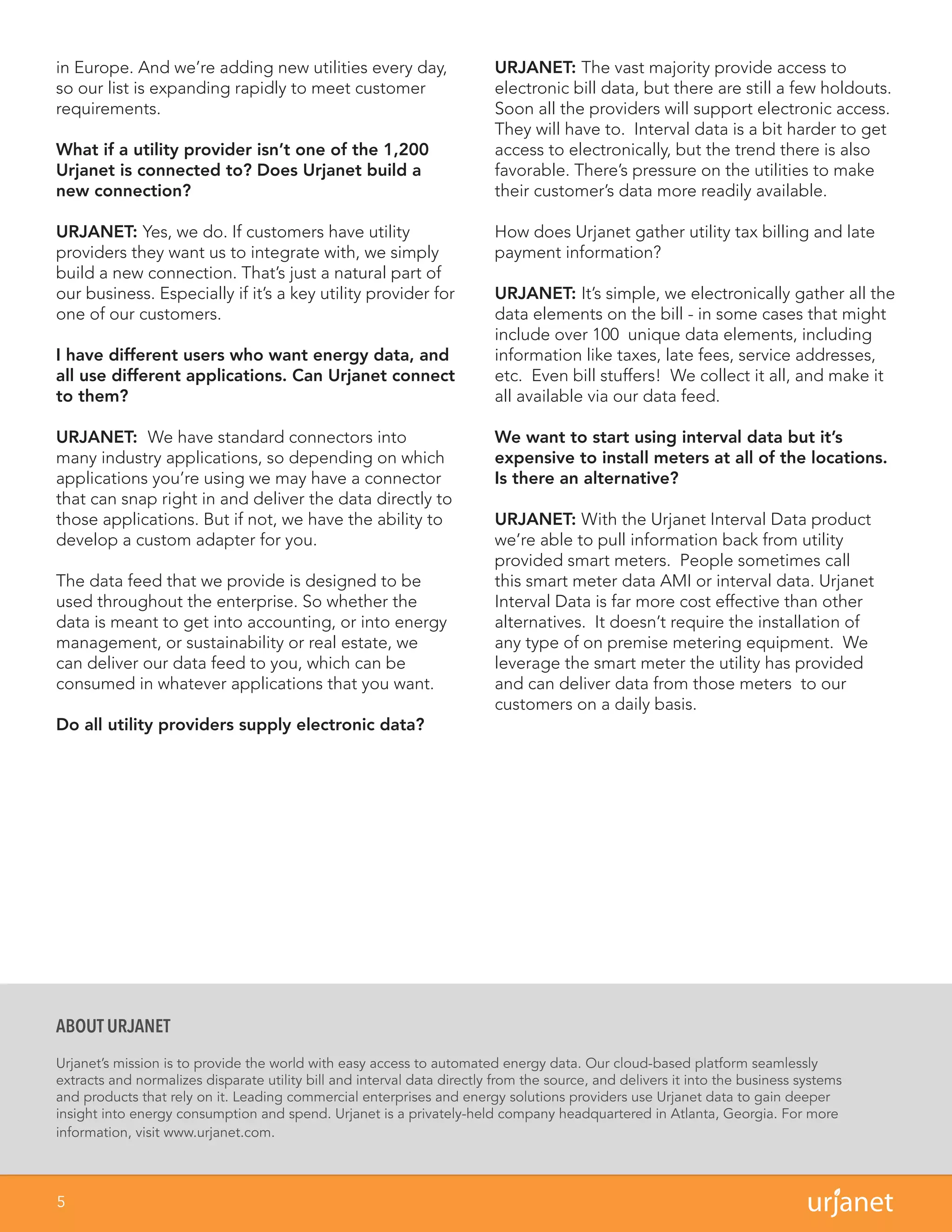 5
in Europe. And we’re adding new utilities every day,
so our list is expanding rapidly to meet customer
requirements.
What if a utility provider isn’t one of the 1,200
Urjanet is connected to? Does Urjanet build a
new connection?
URJANET: Yes, we do. If customers have utility
providers they want us to integrate with, we simply
build a new connection. That’s just a natural part of
our business. Especially if it’s a key utility provider for
one of our customers.
I have different users who want energy data, and
all use different applications. Can Urjanet connect
to them?
URJANET: We have standard connectors into
many industry applications, so depending on which
applications you’re using we may have a connector
that can snap right in and deliver the data directly to
those applications. But if not, we have the ability to
develop a custom adapter for you.
The data feed that we provide is designed to be
used throughout the enterprise. So whether the
data is meant to get into accounting, or into energy
management, or sustainability or real estate, we
can deliver our data feed to you, which can be
consumed in whatever applications that you want.
Do all utility providers supply electronic data?
URJANET: The vast majority provide access to
electronic bill data, but there are still a few holdouts.
Soon all the providers will support electronic access.
They will have to. Interval data is a bit harder to get
access to electronically, but the trend there is also
favorable. There’s pressure on the utilities to make
their customer’s data more readily available.
How does Urjanet gather utility tax billing and late
payment information?
URJANET: It’s simple, we electronically gather all the
data elements on the bill - in some cases that might
include over 100 unique data elements, including
information like taxes, late fees, service addresses,
etc. Even bill stuffers! We collect it all, and make it
all available via our data feed.
We want to start using interval data but it’s
expensive to install meters at all of the locations.
Is there an alternative?
URJANET: With the Urjanet Interval Data product
we’re able to pull information back from utility
provided smart meters. People sometimes call
this smart meter data AMI or interval data. Urjanet
Interval Data is far more cost effective than other
alternatives. It doesn’t require the installation of
any type of on premise metering equipment. We
leverage the smart meter the utility has provided
and can deliver data from those meters to our
customers on a daily basis.
ABOUT URJANET
Urjanet’s mission is to provide the world with easy access to automated energy data. Our cloud-based platform seamlessly
extracts and normalizes disparate utility bill and interval data directly from the source, and delivers it into the business systems
and products that rely on it. Leading commercial enterprises and energy solutions providers use Urjanet data to gain deeper
insight into energy consumption and spend. Urjanet is a privately-held company headquartered in Atlanta, Georgia. For more
information, visit www.urjanet.com.
 