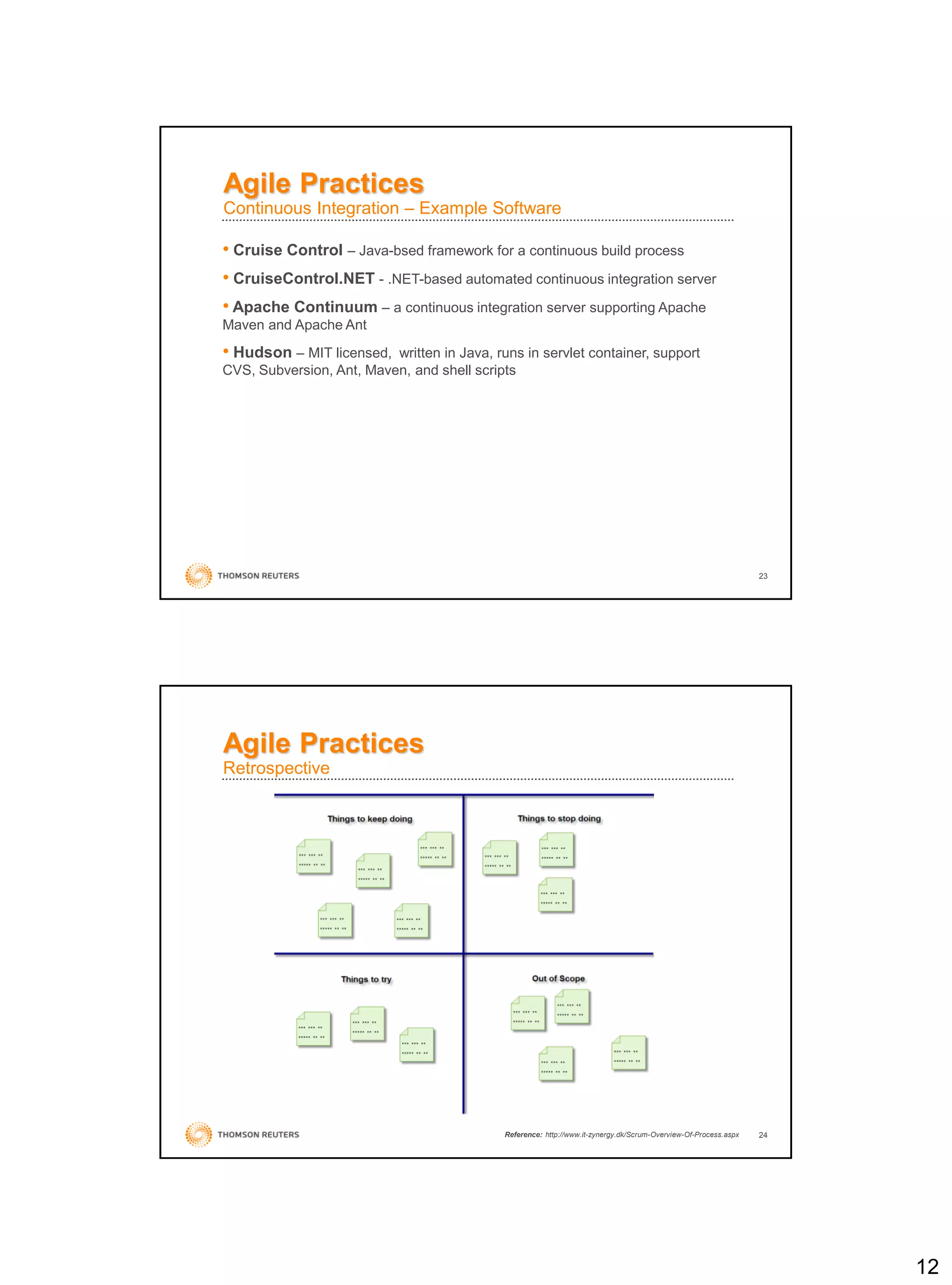 12
23
• Cruise Control – Java-bsed framework for a continuous build process
• CruiseControl.NET - .NET-based automated continuous integration server
• Apache Continuum – a continuous integration server supporting Apache
Maven and Apache Ant
• Hudson – MIT licensed, written in Java, runs in servlet container, support
CVS, Subversion, Ant, Maven, and shell scripts
Agile Practices
Continuous Integration – Example Software
24
Agile Practices
Retrospective
Reference: http://www.it-zynergy.dk/Scrum-Overview-Of-Process.aspx
 