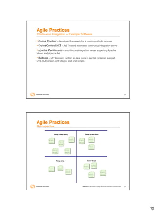 12
23
• Cruise Control – Java-bsed framework for a continuous build process
• CruiseControl.NET - .NET-based automated continuous integration server
• Apache Continuum – a continuous integration server supporting Apache
Maven and Apache Ant
• Hudson – MIT licensed, written in Java, runs in servlet container, support
CVS, Subversion, Ant, Maven, and shell scripts
Agile Practices
Continuous Integration – Example Software
24
Agile Practices
Retrospective
Reference: http://www.it-zynergy.dk/Scrum-Overview-Of-Process.aspx
 