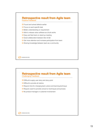 13
Retrospective result from Agile team
Positive Feedback
 Found and solved defects earlier
 Focus on each specific task
 Better understanding on requirement
 Able to release value software as chunk works
 Easy and fast track on stand up meeting
 Good collaboration between Dev & QA
 Get more attention and increase participation from team
 Sharing knowledge between team as a community
 Difficult to apply user story and story point
 Difficult to provide all metrics
 Require time for changing team culture and learning technique
 Require coach to provide consult on techniques and process
 No product manager or customer involvement
Retrospective result from Agile team
Challenging Feedback
 