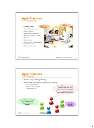 9
17
Agile Practices
Pair Programming
Reference: http://www.wikihow.com/Pair-Program
driver
Observer /
Navigator
Example Steps:
1. Well-defined before sit down
2. Agree on solution
3. Agree on tiny goal at a time
4. Rely on & support your partner
5. Talk a lot
6. Often sync. Up
7. Take a moment to celebrate when
accomplishing a thing
8. Switch role frequently
• (Scrum) Daily Stand Up Meeting
• What will be discussed in daily stand up meeting?
– What I did yesterday is….
– I found X issues, they are….
– Today I plan to do ….
Customer/
Product manager
QA
Dev
Dev
QA
I have finished code module
2, it is ready for test.
Today I will work on
module 3.
I have finished test module 1,
there are 5 bugs need to fix.
Today I will work on module 2.
There is a problem on Test server,
I don’t know how to fix it yet.
I faced it
last time, I
can help
Agile Practices
Scrum Meeting
 
