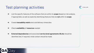 13
13
Test planning activities
➔ List the speciﬁc features of the software that are within its scope (based on risk analysis,
if appropriate), as well as explicitly identifying features that are not within its scope.
➔ Create traceability matrix and cost/delivery timescales
➔ Check availability of resources needed
➔ External dependencies and associated service level agreements (SLAs) should be
identiﬁed and, if required, initial contact should be made
 