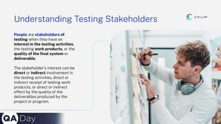 16
Understanding Testing Stakeholders
People are stakeholders of
testing when they have an
interest in the testing activities,
the testing work products, or the
quality of the ﬁnal system or
deliverable.
The stakeholder’s interest can be
direct or indirect involvement in
the testing activities, direct or
indirect receipt of testing work
products, or direct or indirect
effect by the quality of the
deliverables produced by the
project or program.
 