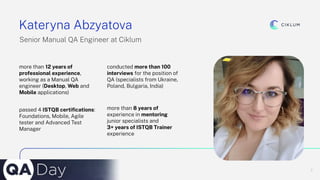 2
Kateryna Abzyatova
Senior Manual QA Engineer at Ciklum
more than 12 years of
professional experience,
working as a Manual QA
engineer (Desktop, Web and
Mobile applications)
conducted more than 100
interviews for the position of
QA (specialists from Ukraine,
Poland, Bulgaria, India)
passed 4 ISTQB certiﬁcations:
Foundations, Mobile, Agile
tester and Advanced Test
Manager
more than 8 years of
experience in mentoring
junior specialists and
3+ years of ISTQB Trainer
experience
 