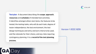 6
6
Test plan -A document describing the scope, approach,
resources and schedule of intended test activities.
It identiﬁes amongst others test items, the features to be
tested, the testing tasks, who will do each task, degree of
tester independence, the test environment, the test
design techniques and entry and exit criteria to be used,
and the rationale for their choice, and any risks requiring
contingency planning. It is a record of the test planning
process.
Version 1 (IEEE 829)
 