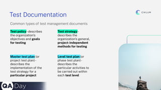 9
Test Documentation
Common types of test management documents
Test policy-describes
the organization’s
objectives and goals
for testing
Master test plan (or
project test plan)-
describes the
implementation of the
test strategy for a
particular project
Test strategy-
describes the
organization’s general,
project-independent
methods for testing
Level test plan (or
phase test plan)-
describes the
particular activities to
be carried out within
each test level
 