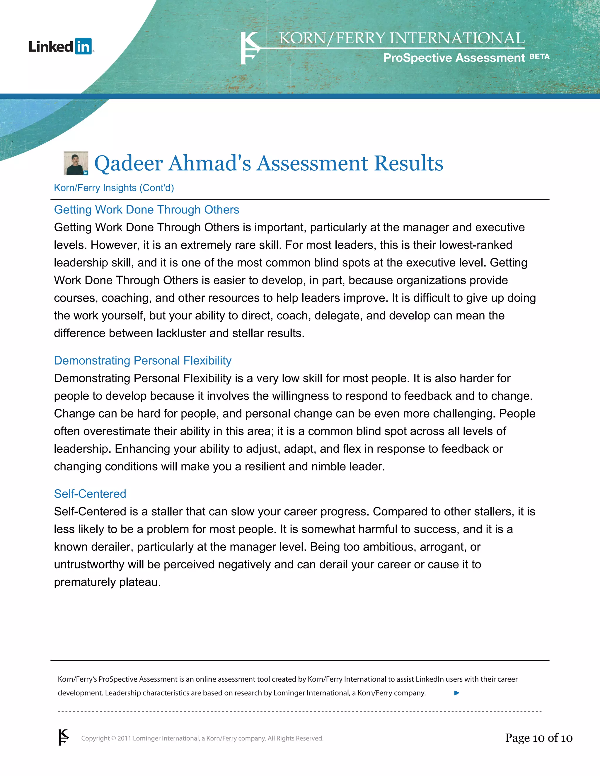 ProSpective Assessment




           Qadeer Ahmad's Assessment Results
Korn/Ferry Insights (Cont'd)

Getting Work Done Through Others
Getting Work Done Through Others is important, particularly at the manager and executive
levels. However, it is an extremely rare skill. For most leaders, this is their lowest-ranked
leadership skill, and it is one of the most common blind spots at the executive level. Getting
Work Done Through Others is easier to develop, in part, because organizations provide
courses, coaching, and other resources to help leaders improve. It is difficult to give up doing
the work yourself, but your ability to direct, coach, delegate, and develop can mean the
difference between lackluster and stellar results.

Demonstrating Personal Flexibility
Demonstrating Personal Flexibility is a very low skill for most people. It is also harder for
people to develop because it involves the willingness to respond to feedback and to change.
Change can be hard for people, and personal change can be even more challenging. People
often overestimate their ability in this area; it is a common blind spot across all levels of
leadership. Enhancing your ability to adjust, adapt, and flex in response to feedback or
changing conditions will make you a resilient and nimble leader.

Self-Centered
Self-Centered is a staller that can slow your career progress. Compared to other stallers, it is
less likely to be a problem for most people. It is somewhat harmful to success, and it is a
known derailer, particularly at the manager level. Being too ambitious, arrogant, or
untrustworthy will be perceived negatively and can derail your career or cause it to
prematurely plateau.




Korn/Ferry’s ProSpective Assessment is an online assessment tool created by Korn/Ferry International to assist LinkedIn users with their career
development. Leadership characteristics are based on research by Lominger International, a Korn/Ferry company.               linkedin.kornferry.com




       Copyright © 2011 Lominger International, a Korn/Ferry company. All Rights Reserved.                                                 Page 10 of 10
 