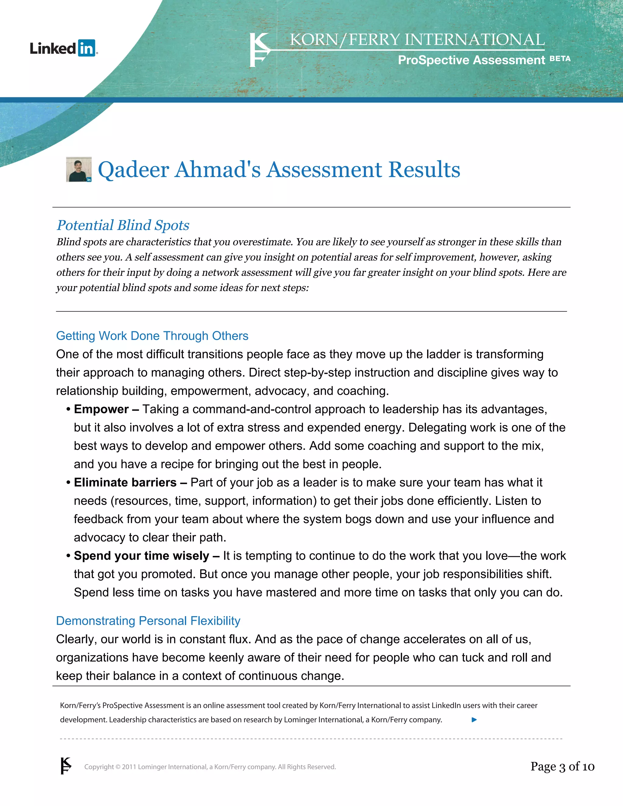ProSpective Assessment




           Qadeer Ahmad's Assessment Results

Potential Blind Spots
Blind spots are characteristics that you overestimate. You are likely to see yourself as stronger in these skills than
others see you. A self assessment can give you insight on potential areas for self improvement, however, asking
others for their input by doing a network assessment will give you far greater insight on your blind spots. Here are
your potential blind spots and some ideas for next steps:



Getting Work Done Through Others
One of the most difficult transitions people face as they move up the ladder is transforming
their approach to managing others. Direct step-by-step instruction and discipline gives way to
relationship building, empowerment, advocacy, and coaching.
  • Empower – Taking a command-and-control approach to leadership has its advantages,
    but it also involves a lot of extra stress and expended energy. Delegating work is one of the
    best ways to develop and empower others. Add some coaching and support to the mix,
    and you have a recipe for bringing out the best in people.
  • Eliminate barriers – Part of your job as a leader is to make sure your team has what it
    needs (resources, time, support, information) to get their jobs done efficiently. Listen to
    feedback from your team about where the system bogs down and use your influence and
    advocacy to clear their path.
  • Spend your time wisely – It is tempting to continue to do the work that you love—the work
    that got you promoted. But once you manage other people, your job responsibilities shift.
    Spend less time on tasks you have mastered and more time on tasks that only you can do.

Demonstrating Personal Flexibility
Clearly, our world is in constant flux. And as the pace of change accelerates on all of us,
organizations have become keenly aware of their need for people who can tuck and roll and
keep their balance in a context of continuous change.

Korn/Ferry’s ProSpective Assessment is an online assessment tool created by Korn/Ferry International to assist LinkedIn users with their career
development. Leadership characteristics are based on research by Lominger International, a Korn/Ferry company.               linkedin.kornferry.com




       Copyright © 2011 Lominger International, a Korn/Ferry company. All Rights Reserved.                                                  Page 3 of 10
 