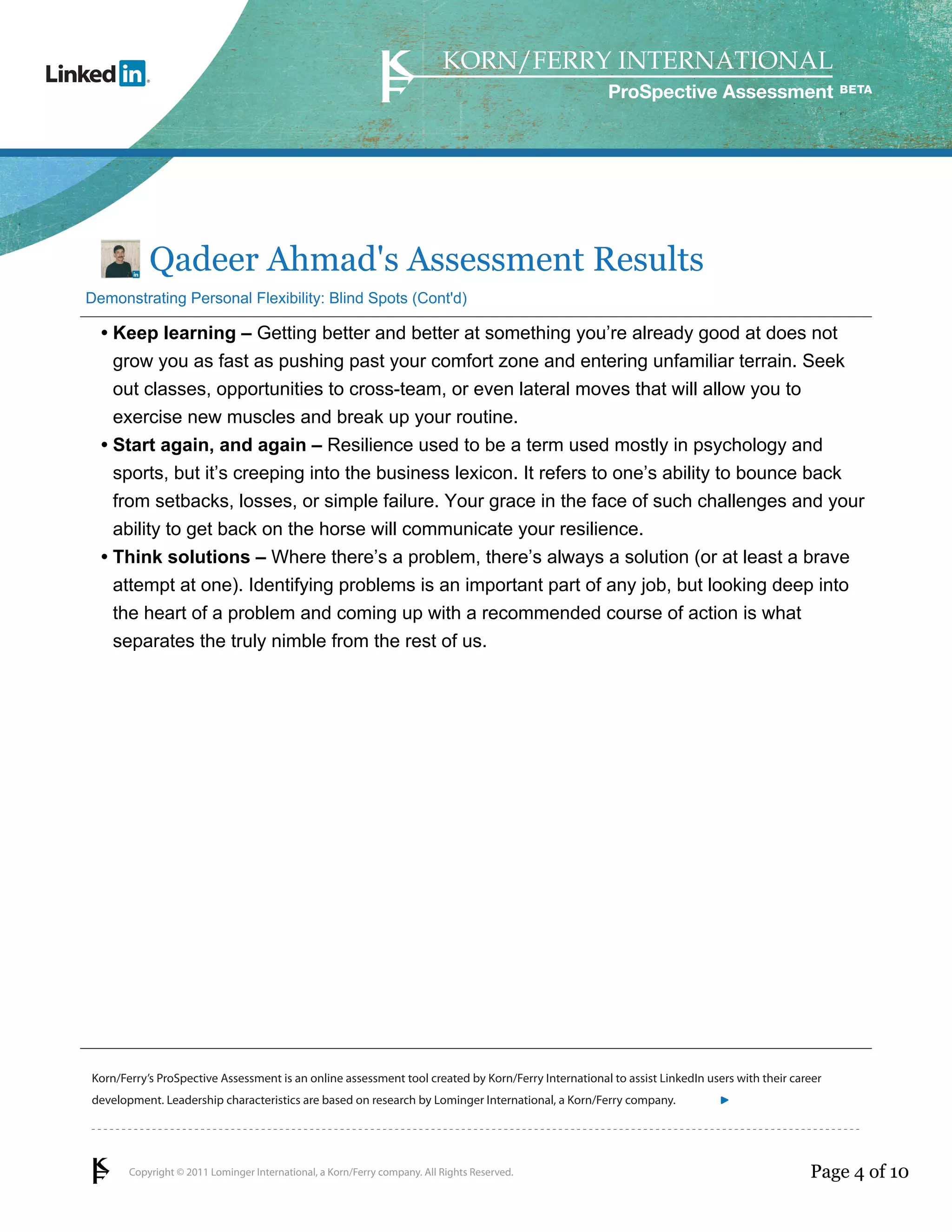 ProSpective Assessment




           Qadeer Ahmad's Assessment Results
Demonstrating Personal Flexibility: Blind Spots (Cont'd)

  • Keep learning – Getting better and better at something you’re already good at does not
    grow you as fast as pushing past your comfort zone and entering unfamiliar terrain. Seek
    out classes, opportunities to cross-team, or even lateral moves that will allow you to
    exercise new muscles and break up your routine.
  • Start again, and again – Resilience used to be a term used mostly in psychology and
    sports, but it’s creeping into the business lexicon. It refers to one’s ability to bounce back
    from setbacks, losses, or simple failure. Your grace in the face of such challenges and your
    ability to get back on the horse will communicate your resilience.
  • Think solutions – Where there’s a problem, there’s always a solution (or at least a brave
    attempt at one). Identifying problems is an important part of any job, but looking deep into
    the heart of a problem and coming up with a recommended course of action is what
    separates the truly nimble from the rest of us.




Korn/Ferry’s ProSpective Assessment is an online assessment tool created by Korn/Ferry International to assist LinkedIn users with their career
development. Leadership characteristics are based on research by Lominger International, a Korn/Ferry company.               linkedin.kornferry.com




       Copyright © 2011 Lominger International, a Korn/Ferry company. All Rights Reserved.                                                  Page 4 of 10
 