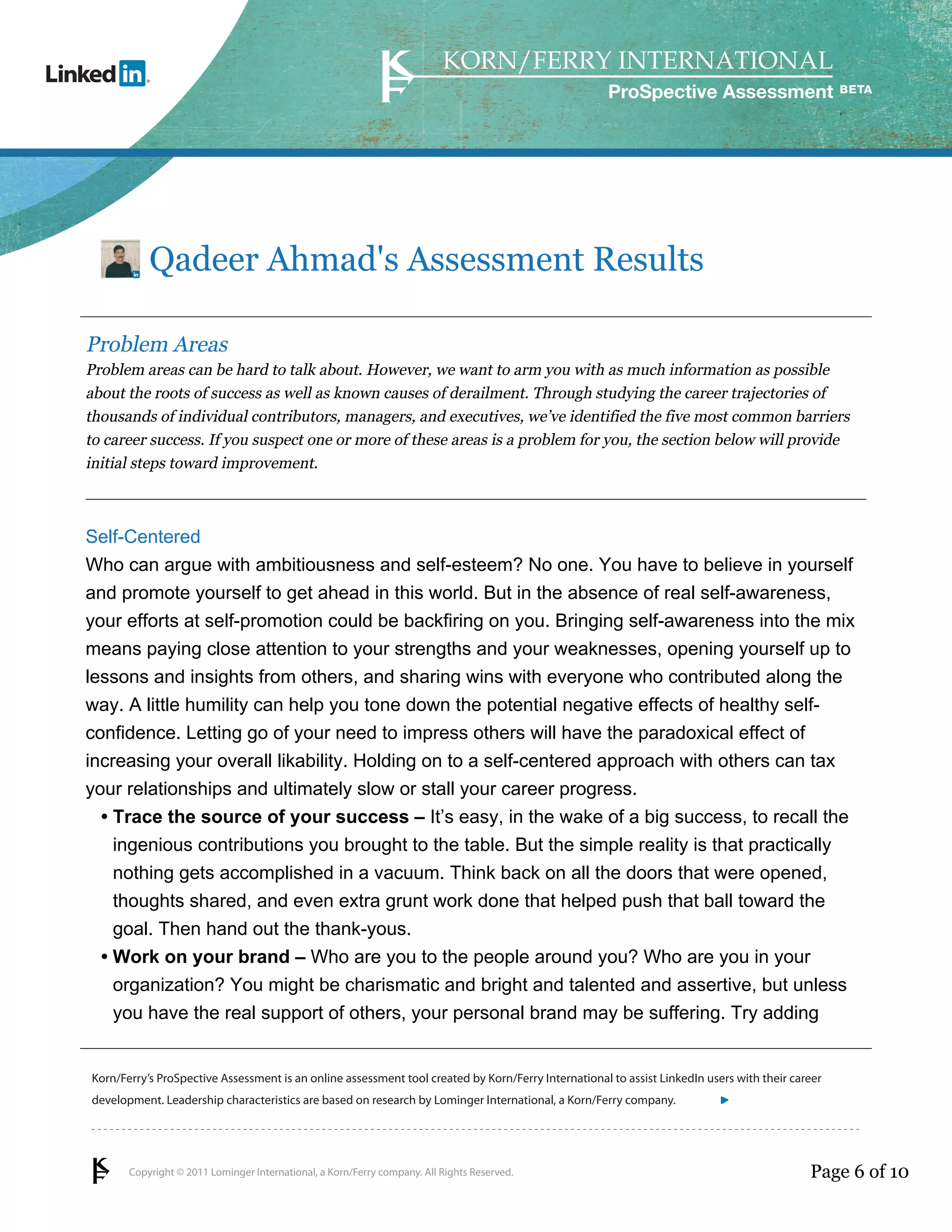 ProSpective Assessment




           Qadeer Ahmad's Assessment Results

Problem Areas
Problem areas can be hard to talk about. However, we want to arm you with as much information as possible
about the roots of success as well as known causes of derailment. Through studying the career trajectories of
thousands of individual contributors, managers, and executives, we’ve identified the five most common barriers
to career success. If you suspect one or more of these areas is a problem for you, the section below will provide
initial steps toward improvement.



Self-Centered
Who can argue with ambitiousness and self-esteem? No one. You have to believe in yourself
and promote yourself to get ahead in this world. But in the absence of real self-awareness,
your efforts at self-promotion could be backfiring on you. Bringing self-awareness into the mix
means paying close attention to your strengths and your weaknesses, opening yourself up to
lessons and insights from others, and sharing wins with everyone who contributed along the
way. A little humility can help you tone down the potential negative effects of healthy self-
confidence. Letting go of your need to impress others will have the paradoxical effect of
increasing your overall likability. Holding on to a self-centered approach with others can tax
your relationships and ultimately slow or stall your career progress.
  • Trace the source of your success – It’s easy, in the wake of a big success, to recall the
    ingenious contributions you brought to the table. But the simple reality is that practically
    nothing gets accomplished in a vacuum. Think back on all the doors that were opened,
    thoughts shared, and even extra grunt work done that helped push that ball toward the
    goal. Then hand out the thank-yous.
  • Work on your brand – Who are you to the people around you? Who are you in your
    organization? You might be charismatic and bright and talented and assertive, but unless
    you have the real support of others, your personal brand may be suffering. Try adding


Korn/Ferry’s ProSpective Assessment is an online assessment tool created by Korn/Ferry International to assist LinkedIn users with their career
development. Leadership characteristics are based on research by Lominger International, a Korn/Ferry company.               linkedin.kornferry.com




       Copyright © 2011 Lominger International, a Korn/Ferry company. All Rights Reserved.                                                  Page 6 of 10
 