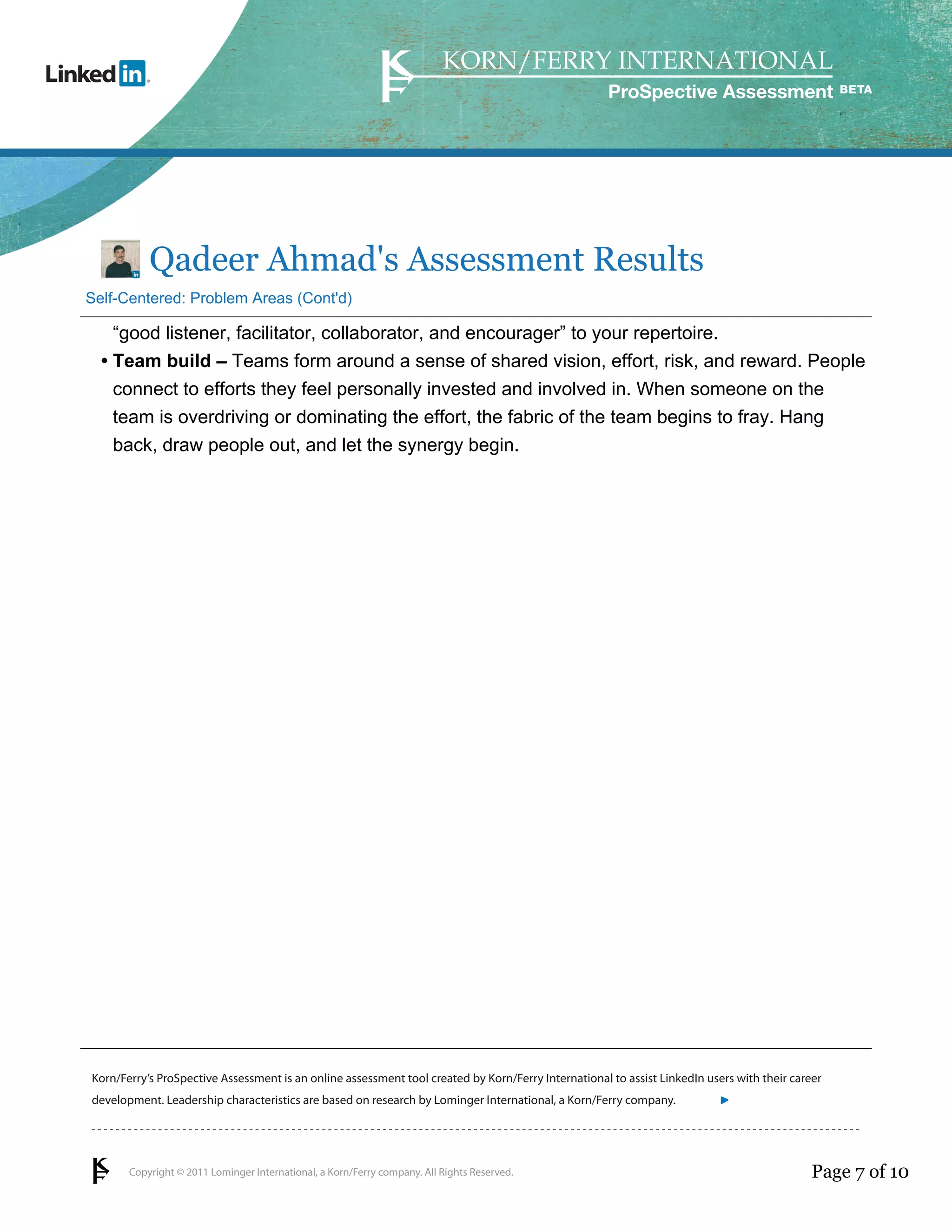 ProSpective Assessment




           Qadeer Ahmad's Assessment Results
Self-Centered: Problem Areas (Cont'd)

    “good listener, facilitator, collaborator, and encourager” to your repertoire.
  • Team build – Teams form around a sense of shared vision, effort, risk, and reward. People
    connect to efforts they feel personally invested and involved in. When someone on the
    team is overdriving or dominating the effort, the fabric of the team begins to fray. Hang
    back, draw people out, and let the synergy begin.




Korn/Ferry’s ProSpective Assessment is an online assessment tool created by Korn/Ferry International to assist LinkedIn users with their career
development. Leadership characteristics are based on research by Lominger International, a Korn/Ferry company.               linkedin.kornferry.com




       Copyright © 2011 Lominger International, a Korn/Ferry company. All Rights Reserved.                                                   Page 7 of 10
 
