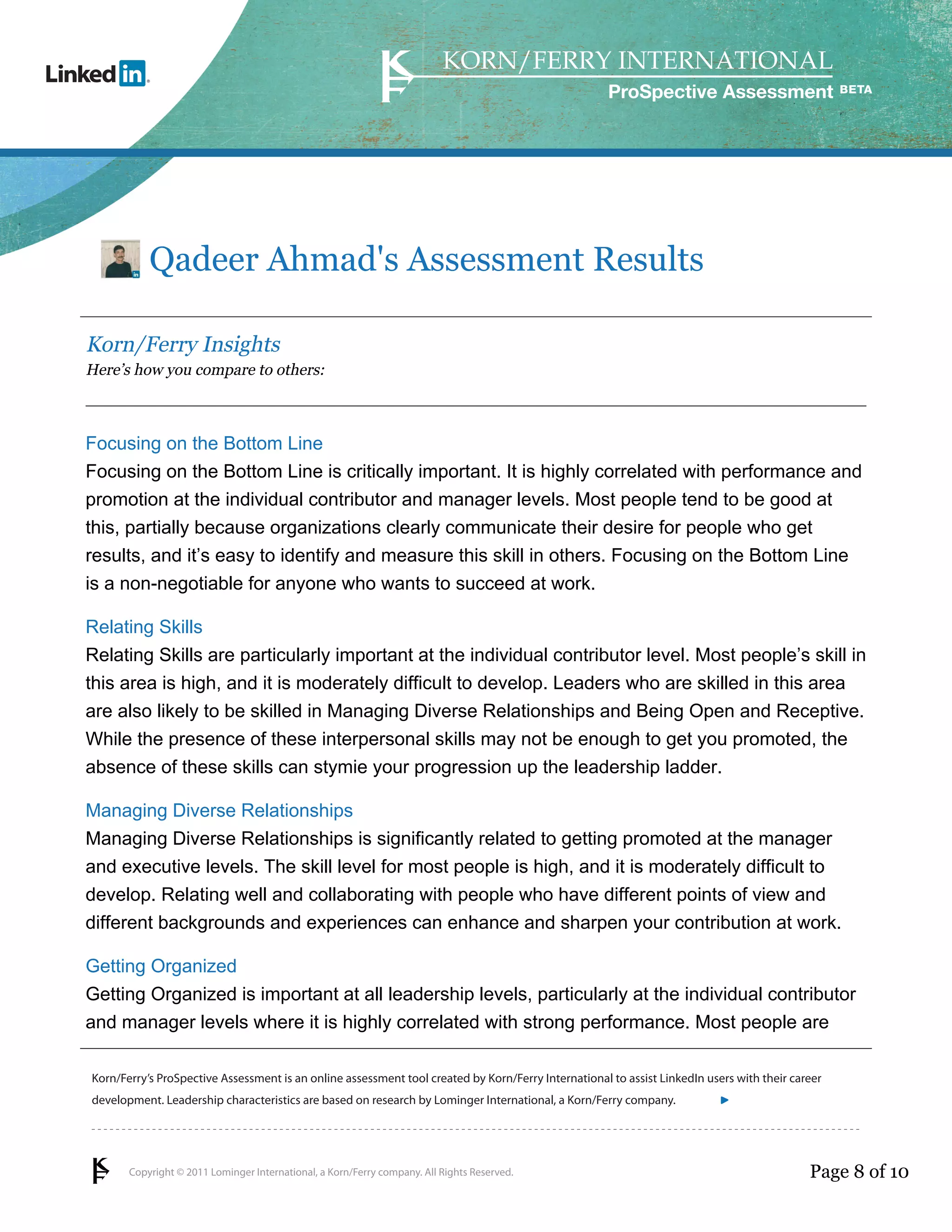 ProSpective Assessment




           Qadeer Ahmad's Assessment Results

Korn/Ferry Insights
Here’s how you compare to others:



Focusing on the Bottom Line
Focusing on the Bottom Line is critically important. It is highly correlated with performance and
promotion at the individual contributor and manager levels. Most people tend to be good at
this, partially because organizations clearly communicate their desire for people who get
results, and it’s easy to identify and measure this skill in others. Focusing on the Bottom Line
is a non-negotiable for anyone who wants to succeed at work.

Relating Skills
Relating Skills are particularly important at the individual contributor level. Most people’s skill in
this area is high, and it is moderately difficult to develop. Leaders who are skilled in this area
are also likely to be skilled in Managing Diverse Relationships and Being Open and Receptive.
While the presence of these interpersonal skills may not be enough to get you promoted, the
absence of these skills can stymie your progression up the leadership ladder.

Managing Diverse Relationships
Managing Diverse Relationships is significantly related to getting promoted at the manager
and executive levels. The skill level for most people is high, and it is moderately difficult to
develop. Relating well and collaborating with people who have different points of view and
different backgrounds and experiences can enhance and sharpen your contribution at work.

Getting Organized
Getting Organized is important at all leadership levels, particularly at the individual contributor
and manager levels where it is highly correlated with strong performance. Most people are

Korn/Ferry’s ProSpective Assessment is an online assessment tool created by Korn/Ferry International to assist LinkedIn users with their career
development. Leadership characteristics are based on research by Lominger International, a Korn/Ferry company.               linkedin.kornferry.com




       Copyright © 2011 Lominger International, a Korn/Ferry company. All Rights Reserved.                                                  Page 8 of 10
 