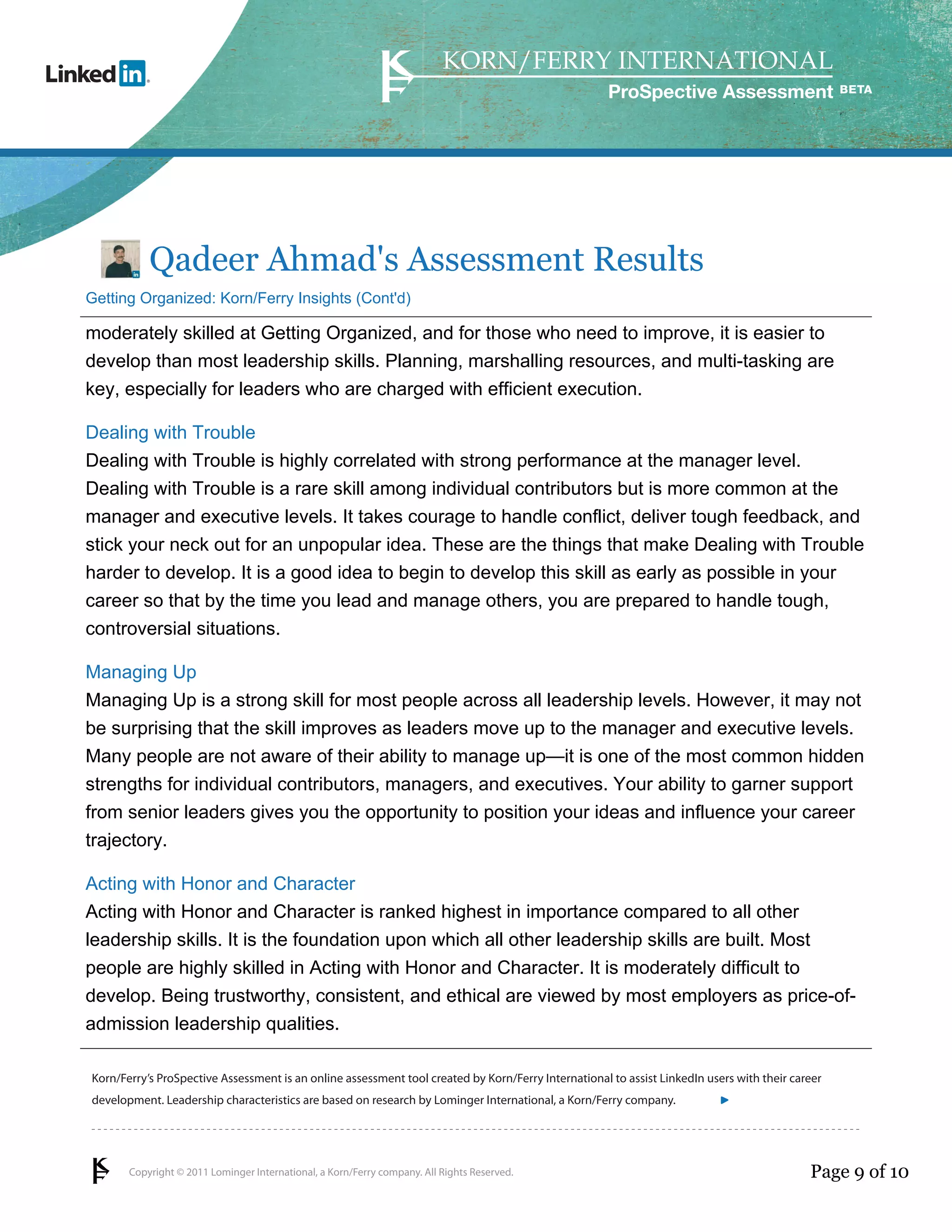 ProSpective Assessment




           Qadeer Ahmad's Assessment Results
Getting Organized: Korn/Ferry Insights (Cont'd)

moderately skilled at Getting Organized, and for those who need to improve, it is easier to
develop than most leadership skills. Planning, marshalling resources, and multi-tasking are
key, especially for leaders who are charged with efficient execution.

Dealing with Trouble
Dealing with Trouble is highly correlated with strong performance at the manager level.
Dealing with Trouble is a rare skill among individual contributors but is more common at the
manager and executive levels. It takes courage to handle conflict, deliver tough feedback, and
stick your neck out for an unpopular idea. These are the things that make Dealing with Trouble
harder to develop. It is a good idea to begin to develop this skill as early as possible in your
career so that by the time you lead and manage others, you are prepared to handle tough,
controversial situations.

Managing Up
Managing Up is a strong skill for most people across all leadership levels. However, it may not
be surprising that the skill improves as leaders move up to the manager and executive levels.
Many people are not aware of their ability to manage up—it is one of the most common hidden
strengths for individual contributors, managers, and executives. Your ability to garner support
from senior leaders gives you the opportunity to position your ideas and influence your career
trajectory.

Acting with Honor and Character
Acting with Honor and Character is ranked highest in importance compared to all other
leadership skills. It is the foundation upon which all other leadership skills are built. Most
people are highly skilled in Acting with Honor and Character. It is moderately difficult to
develop. Being trustworthy, consistent, and ethical are viewed by most employers as price-of-
admission leadership qualities.

Korn/Ferry’s ProSpective Assessment is an online assessment tool created by Korn/Ferry International to assist LinkedIn users with their career
development. Leadership characteristics are based on research by Lominger International, a Korn/Ferry company.               linkedin.kornferry.com




       Copyright © 2011 Lominger International, a Korn/Ferry company. All Rights Reserved.                                                  Page 9 of 10
 