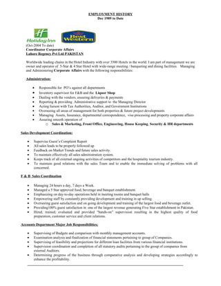EMPLOYMENT HISTORY
                                               Dec 1989 to Date




   (Oct-2004 To date)
   Coordinator Corporate Affairs
   Lahore Regency Pvt Ltd PAKISTAN

   Worldwide leading chains in the Hotel Industry with over 3500 Hotels in the world. I am part of management we are
   owner and operator of 5-Star & 4 Star Hotel with wide-range meeting / banqueting and dining facilities. Managing
   and Administering Corporate Affairs with the following responsibilities:

   Administration:

       •   Responsible for PO’s against all departments
       •   Inventory supervisor for F&B and the Liquor Shop
       •   Dealing with the vendors, ensuring deliveries & payments
       •   Reporting & providing Administrative support to the Managing Director
       •   Acting liaison with Tax Authorities, Auditor, and Government Institutions
       •   Overseeing all areas of management for both properties & future project developments
       •   Managing Assets, Insurance, departmental correspondence, visa processing and property corporate affairs
       •   Assuring smooth operation of
               o Sales & Marketing, Front Office, Engineering, House Keeping, Security & HR departments

Sales Development Coordination:

   •    Supervise Guest’s Complaint Report
   •    All sales leads to be properly followed up
   •    Feedback on Market Trends and future sales activity.
   •    To maintain effectively all sales administration system.
   •    Keeps track of all external ongoing activities of competitors and the hospitality tourism industry.
   •    To maintain good relations with the sales Team and to enable the immediate solving of problems with all
        concerned.

F & B Sales Coordination

   •    Managing 24 hours a day, 7 days a Week.
   •    Managed a 5 Star approved food, beverage and banquet establishment.
   •    Emphasizing on day-to-day operations held in meeting rooms and banquet halls
   •    Empowering staff by constantly providing development and training in up selling.
   •    Overseeing guest satisfaction and on going development and training of the largest food and beverage outlet.
   •    Providing100% guest satisfaction in one of the largest revenue generating Five Star establishment in Pakistan.
   •    Hired, trained, evaluated and provided “hands-on” supervision resulting in the highest quality of food
        preparation, customer service and client relations.

Accounts Department Major Job Responsibilities;

   •    Supervising of Budgets and comparison with monthly management accounts.
   •    Examination analysis and finalization of financial statements pertaining to group of Companies.
   •    Supervising of feasibility and projections for different loan facilities from various financial institutions.
   •    Supervision coordination and completion of all statutory audits pertaining to the group of companies from
        external Auditors.
   •    Determining progress of the business through comparative analysis and developing strategies accordingly to
        enhance the profitability.
 