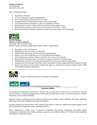 Al-Islah Foundation
Liaison Manager
Oct-1996 To Feb-1999

NGO Al-Islah Blood Bank

    •    Reportable to President
    •    As Liaison Manager, run project independently.
    •    Social welfare project with the mission to save life.
    •    Arranged hundred of blood donation camps in all over the Punjab.
    •    Visited approximately all hospitals in Lahore for distribution of blood.
    •    Maintain unique system to collect healthy and fresh blood from healthy donors
    •    Blood Bank got popularity and become one of the famous blood bank in Lahore.
    •    Blood was screened in laboratory, and then provided to the needy patient in the all Hospitals.




General Manager
Hussain Group of Companies
 (December 1989 To October 2004)
(Hussain Textile, Distribution Baby Master Diapers FMCG, Amjad Motors )

    •    Reportable to CEO and Chairman,
    •    Managed each and every thing very effectively.
    •    Achieved sales targets more then the expected and planed targets.
    •    Played a vital role in establishing the new brand (Baby Master Diapers)
    •    Sales & Marketing of vehicles, Diapers and Plastic Yarn in all over the Pakistan.
    •    Responsible for arranging Finances for group of companies and Import and Export Issues.
    •    Established the sale point in the market and operated the sale point successfully & independently.
    •    Managed sales force and made it possible to deliver the product at Shops, Departmental Stores situated in Punjab
    •    Made a close liaison with Government Departments Sales Tax, Income Tax, Excise & Taxation, Labor, EOBI,
         Social Security Banking Departments.




                  Perform as Marketing Executive for Business Development.




                                 As Liaison Manager for Business Development.
                                                 Profession Abilities

A competent and results-driven professional in business with a strong record of achievement in providing the necessary
services expertise, completely managing the personnel motivation experience to ensure streamlined operations, customer
satisfaction, and increased profitability.

Expertise includes: maintaining superior material and labor costs, inventory control, budgeting, forecasting, marketing,
advertising, promotional campaigns and product development.

Excellent interpersonal communication skills coupled with the ability to effectively establish and maintain rapport with all
levels of personnel, management, clients, celebrities and VIP’s.

Proven background at highest levels of personnel development and training, presentation and quality control,
encompassing: leadership, team building, planning, organizing, and problem solving, all of which realized significant
contributions to bottom-line results.
 