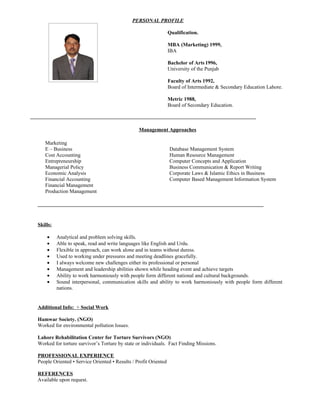 PERSONAL PROFILE

                                                                 Qualification.

                                                                 MBA (Marketing) 1999,
                                                                 IBA

                                                                 Bachelor of Arts 1996,
                                                                 University of the Punjab

                                                                 Faculty of Arts 1992,
                                                                 Board of Intermediate & Secondary Education Lahore.

                                                                 Metric 1988,
                                                                 Board of Secondary Education.



                                                Management Approaches

   Marketing
   E – Business                                                  Database Management System
   Cost Accounting                                               Human Resource Management
   Entrepreneurship                                              Computer Concepts and Application
   Managerial Policy                                             Business Communication & Report Writing
   Economic Analysis                                             Corporate Laws & Islamic Ethics in Business
   Financial Accounting                                          Computer Based Management Information System
   Financial Management
   Production Management




Skills:

    •     Analytical and problem solving skills.
    •     Able to speak, read and write languages like English and Urdu.
    •     Flexible in approach, can work alone and in teams without duress.
    •     Used to working under pressures and meeting deadlines gracefully.
    •     I always welcome new challenges either its professional or personal
    •     Management and leadership abilities shown while heading event and achieve targets
    •     Ability to work harmoniously with people form different national and cultural backgrounds.
    •     Sound interpersonal, communication skills and ability to work harmoniously with people form different
          nations.


Additional Info: + Social Work

Hamwar Society. (NGO)
Worked for environmental pollution Issues.

Lahore Rehabilitation Center for Torture Survivors (NGO)
Worked for torture survivor’s Torture by state or individuals. Fact Finding Missions.

PROFESSIONAL EXPERIENCE
People Oriented • Service Oriented • Results / Profit Oriented

REFERENCES
Available upon request.
 