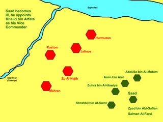 Zu Al-Hajib Mahran Jalinos Hurmuzan Rustom Zuhra bin Al-Hawiya Asim bin Amr Shrahbil bin Al-Samt Saad Abdulla bin Al-Mutam Salman-Al-Farsi Zyad bin Abi-Sufian Saad becomes ill, he appoints Khalid bin Arfata as his Vice Commander 