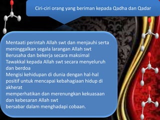 Mentaati perintah Allah swt dan menjauhi serta
meninggalkan segala larangan Allah swt
Berusaha dan bekerja secara maksimal
Tawakkal kepada Allah swt secara menyeluruh
dan berdoa
Mengisi kehidupan di dunia dengan hal-hal
positif untuk mencapai kebahagiaan hidup di
akherat
memperhatikan dan merenungkan kekuasaan
dan kebesaran Allah swt
bersabar dalam menghadapi cobaan.
Ciri-ciri orang yang beriman kepada Qadha dan Qadar
 